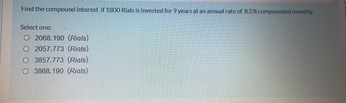 Find the compound interest if 1800 Rials is invested for 9 years at an annual rate of 8.5% compounded monthly.
Select one:
O 2068.190 (Rials)
O 2057.773 (Rials)
O 3857.773 (Rials)
O 3868.190 (Rials)
