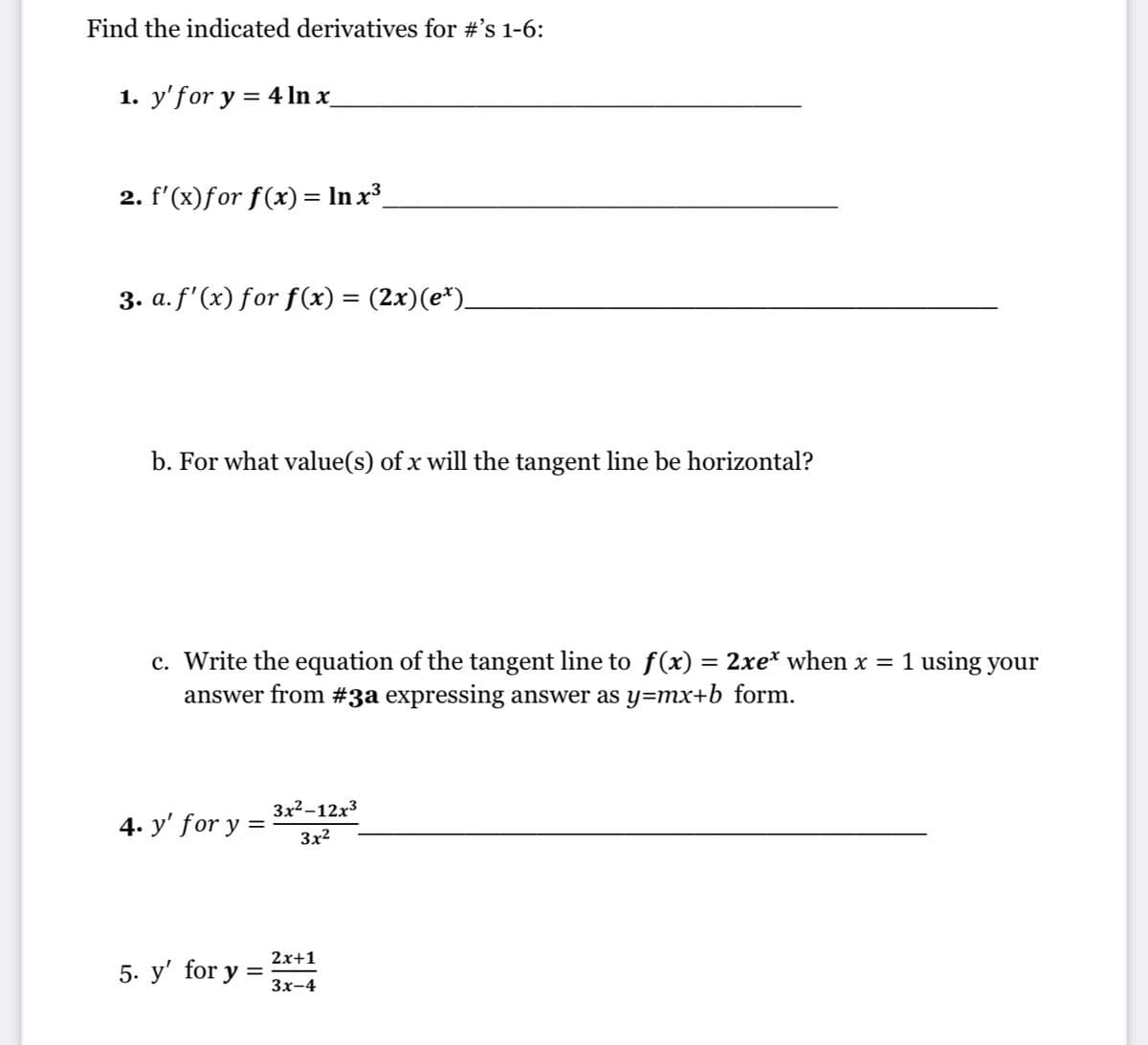 Find the indicated derivatives for #'s 1-6:
1. y'for y = 4In x_
2. f'(x)for f(x) = In x³_
3. a. f' (x) for f(x) = (2x)(e*).
b. For what value(s) of x will the tangent line be horizontal?
c. Write the equation of the tangent line to f(x) = 2xe* when x = 1 using your
answer from #3a expressing answer as y=mx+b_form.
Зx2-12х3
4. y' for y
3x2
2х+1
5. y' for y :
3х-4
