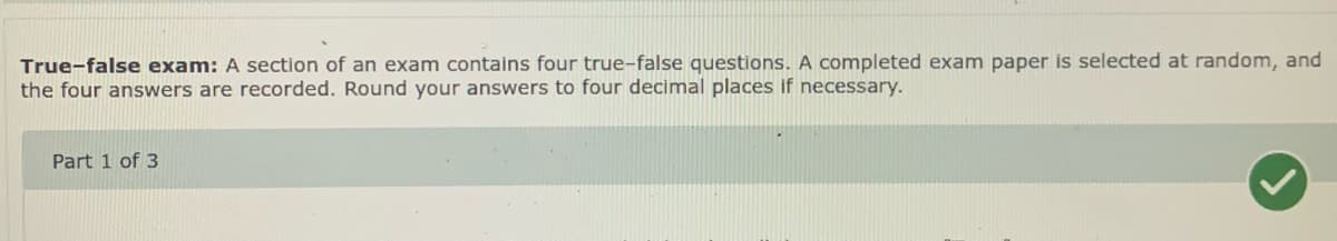 True-false exam: A section of an exam contains four true-false questions. A completed exam paper is selected at random, and
the four answers are recorded. Round your answers to four decimal places if necessary.
Part 1 of 3
