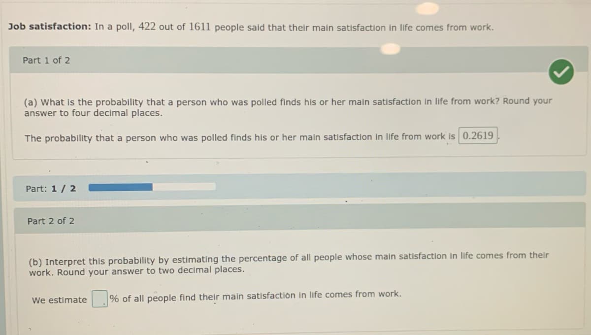 Job satisfaction: In a poll, 422 out of 1611 people said that their main satisfaction in life comes from work.
Part 1 of 2
(a) What is the probability that a person who was polled finds his or her main satisfaction In life from work? Round your
answer to four decimal places.
The probability that a person who was polled finds his or her main satisfaction in life from work Is 0.2619
Part: 1 / 2
Part 2 of 2
(b) Interpret this probability by estimating the percentage of all people whose main satisfaction in life comes from their
work. Round your answer to two decimal places.
We estimate
% of all people find their main satisfactión In life comes from work.
