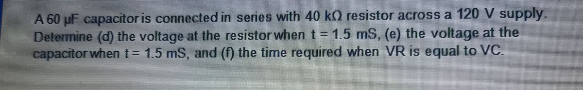 A 60 µF capacitor is connected in series with 40 kO resistor across a 120 V supply.
Determine (d) the voltage at the resistor when t = 1.5 mS, (e) the voltage at the
capacitor when t = 1.5 mS, and (f) the time required when VR is equal to VC.