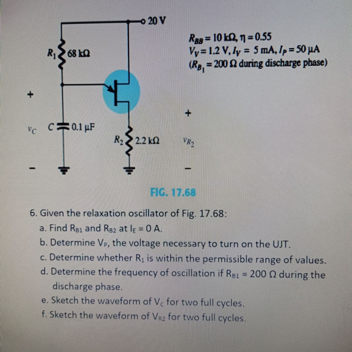 +
R₁68kQ
VC
C C 0.1 μF
www.l
20 V
R >> 22 kΩ
RBB = 10 k2, 1 = 0.55
Vy=1.2 V. ly = 5 mA, Ip = 50 µA
(Rg, = 200 £2 during discharge phase)
VRO
I
FIG. 17.68
6. Given the relaxation oscillator of Fig. 17.68:
a. Find RB1 and RB2 at lɛ = 0 A.
b. Determine V., the voltage necessary to turn on the UJT.
c. Determine whether R₁ is within the permissible range of values.
d. Determine the frequency of oscillation if R81 = 200 2 during the
discharge phase.
e. Sketch the waveform of V. for two full cycles.
f. Sketch the waveform of V₂ for two full cycles.