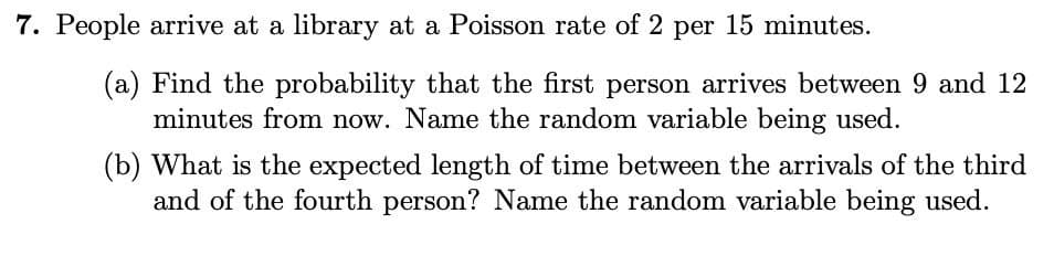7. People arrive at a library at a Poisson rate of 2 per 15 minutes.
(a) Find the probability that the first person arrives between 9 and 12
minutes from now. Name the random variable being used.
(b) What is the expected length of time between the arrivals of the third
and of the fourth person? Name the random variable being used.
