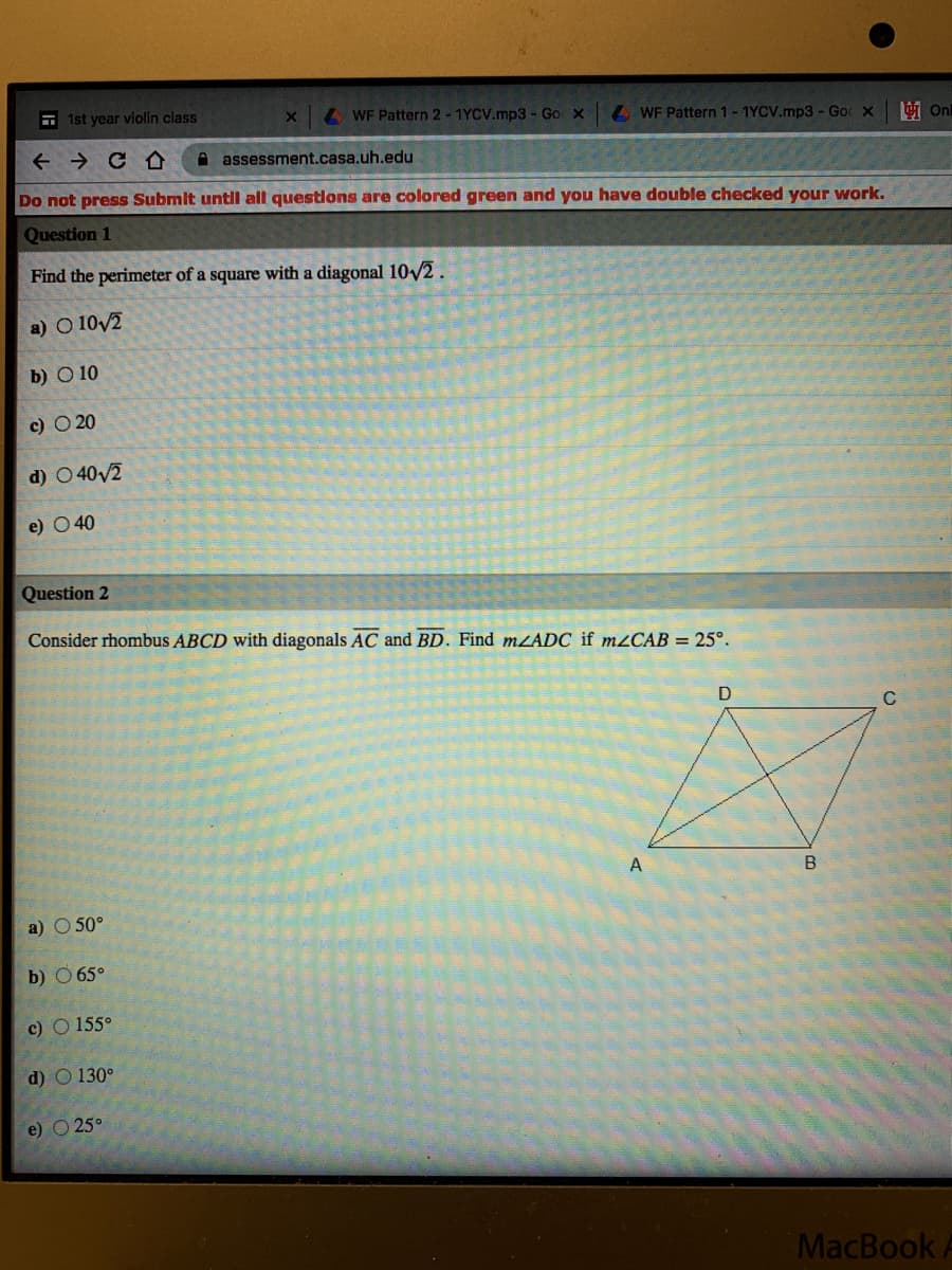 E 1st year violin class
AWF Pattern 2 - 1YCV.mp3 - Go x
L WF Pattern 1-1YCV.mp3 - Goc X
A assessment.casa.uh.edu
Do not press Submit untIl all questlons are colored green and you have double checked your work.
Question 1
Find the perimeter of a square with a diagonal 102.
a) O 10/2
b) O 10
с) 0 20
d) O 40v2
e) O 40
Question 2
Consider rhombus ABCD with diagonals AC and BD. Find mZADC if m¿CAB = 25°.
C
А
a) O 50°
b) O 65°
c) O 155°
d) O 130°
e) O 25°
MacBook
