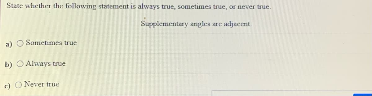 State whether the following statement is always true, sometimes true, or never true.
Supplementary angles are adjacent.
a) O Sometimes true
b) O Always true
O Never true
