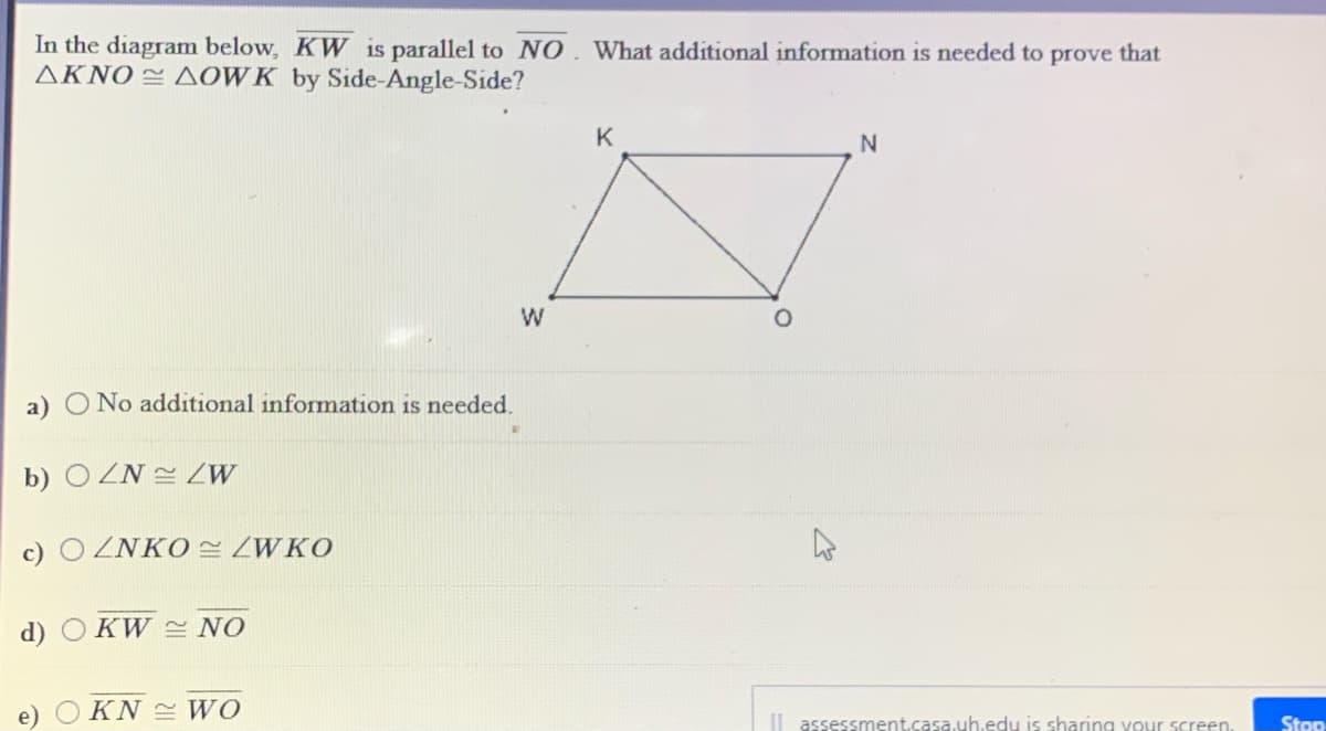 In the diagram below, KW is parallel to NO
AKNO = AOWK by Side-Angle-Side?
What additional information is needed to prove that
K
a) O No additional information is needed.
b) O ZN 2 LW
c) O ZNKO ZWKO
d) O KW 2 NO
e)
KN WO
| assessment.casa.uh.edu is sharing your screen.
Stop
