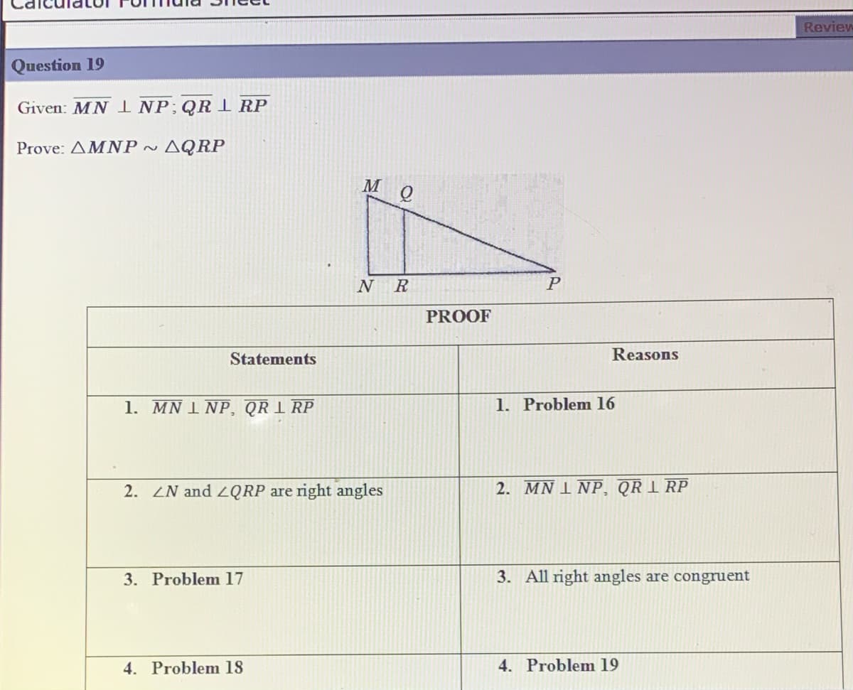 Review
Question 19
Given: MN INP;QR 1 RP
Prove: AMNP ~
· AQRP
M
N
R
PROOF
Statements
Reasons
1. MN 1 NP, QR 1 RP
1. Problem 16
2. LN and 2QRP are right angles
2. MN 1 NP, QR I RP
3. Problem 17
3. All right angles are congruent
4. Problem 18
4. Problem 19
