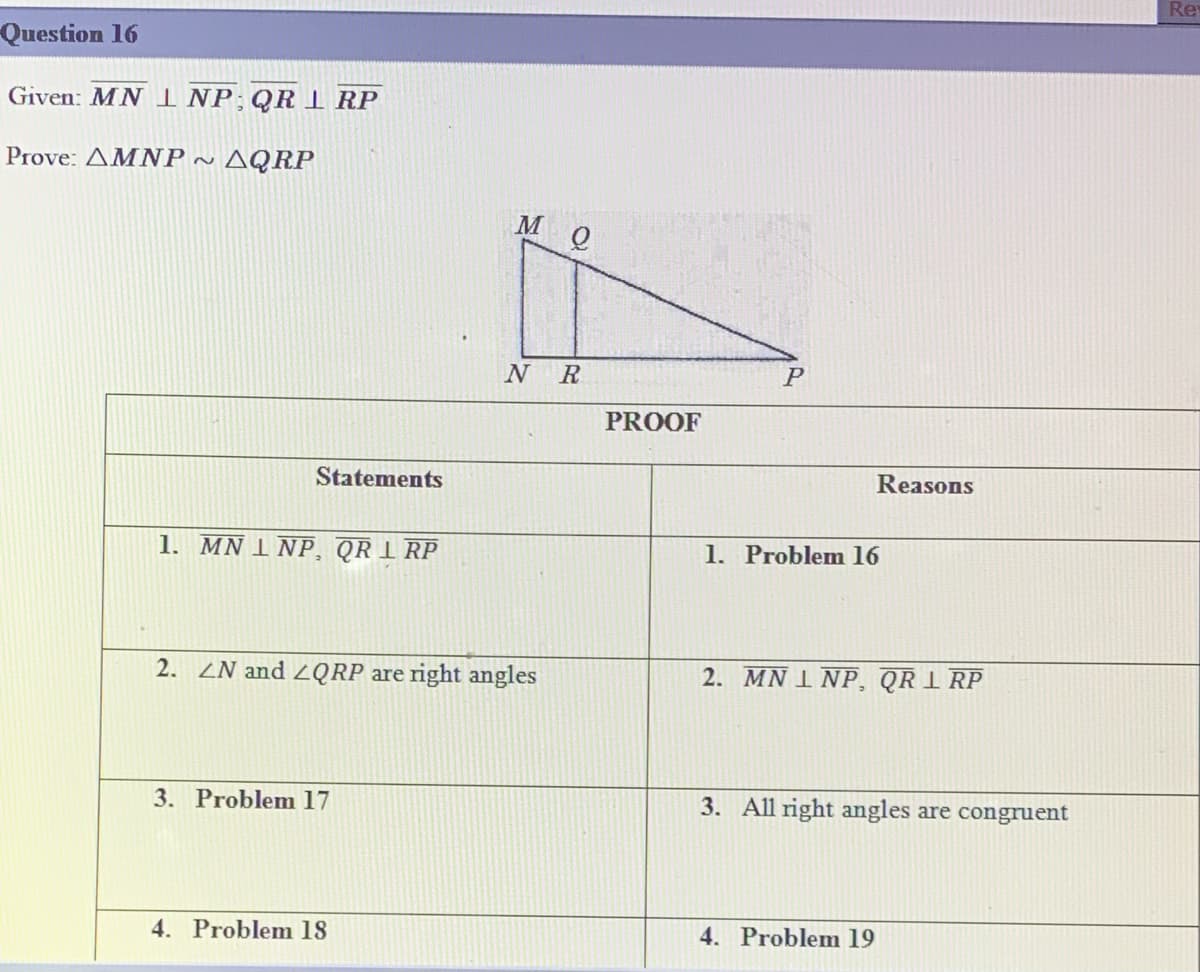 Re
Question 16
Given: MN INP;QR I RP
Prove: AMNP ~
AQRP
N R
PROOF
Statements
Reasons
1. MN I NP, QR 1 RP
1. Problem 16
2. ZN and ZQRP are right angles
2. MN 1 NP, QR I RP
3. Problem 17
3. All right angles are congruent
4. Problem 18
4. Problem 19
