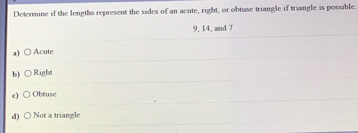Determine if the lengths represent the sides of an acute, right, or obtuse triangle if triangle is possible.
9, 14, and 7
a) O Acute
b) O Right
c) O Obtuse
d) O Not a triangle
