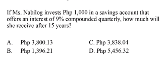 If Ms. Nabilog invests Php 1,000 in a savings account that
offers an interest of 9% compounded quarterly, how much will
she reccive after 15 years?
A. Php 3,800.13
В. Php 1,396.21
C. Php 3,838.04
D. Php 5,456.32
