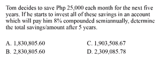 Tom decides to save Php 25,000 each month for the next five
years. If he starts to invest all of these savings in an account
which will pay him 8% compounded scmiannually, determine
the total savings/amount after 5 years.
A. 1,830,805.60
C. 1,903,508.67
B. 2,830,805.60
D. 2,309,085.78
