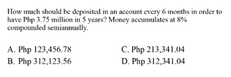 How much should be deposited in an account every 6 months in order to
have Php 3.75 million in 5 years? Money accumulates at 8%
compounded semiannually.
C. Php 213,341.04
D. Php 312,341.04
A. Php 123,456.78
B. Php 312,123.56
