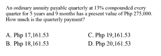 An ordinary annuity payable quarterly at 13% compounded every
quarter for 5 years and 9 months has a present value of Php 275,000.
How much is the quarterly payment?
A. Php 17,161.53
C. Php 19,161.53
B. Php 18,161.53
D. Php 20,161.53
