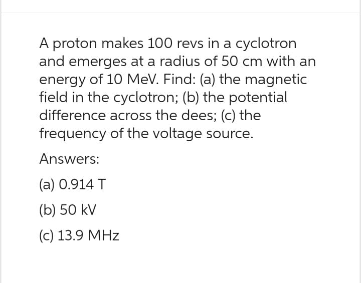 A proton makes 100 revs in a cyclotron
and emerges at a radius of 50 cm with an
energy of 10 MeV. Find: (a) the magnetic
field in the cyclotron; (b) the potential
difference across the dees; (c) the
frequency of the voltage source.
Answers:
(a) 0.914 T
(b) 50 kV
(c) 13.9 MHz
