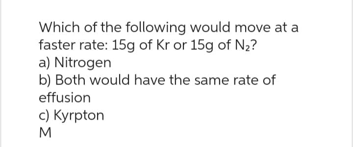 Which of the following would move at a
faster rate: 15g of Kr or 15g of №₂?
a) Nitrogen
b) Both would have the same rate of
effusion
c) Kyrpton
M