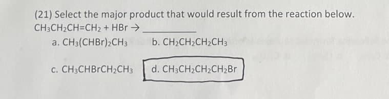(21) Select the major product that would result from the reaction below.
CH3CH2CH=CH₂ + HBr →
a. CH3(CHBr)2CH3
b. CH₂CH₂CH₂CH3
c. CH3CHBRCH₂CH3
d. CH3CH₂CH2CH₂Br
