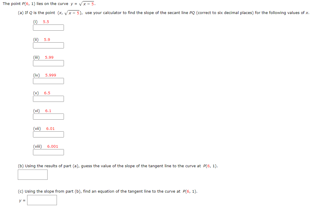 The point P(6, 1) lies on the curve y = Vx - 5.
(a) If Q is the point (x, Vx - 5), use your calculator to find the slope of the secant line PQ (correct to six decimal places) for the following values of x.
(i) 5.5
(ii)
5.9
(iii)
5.99
(iv)
5.999
(v)
6.5
(vi)
6.1
(vii)
6.01
(viii) 6.001
