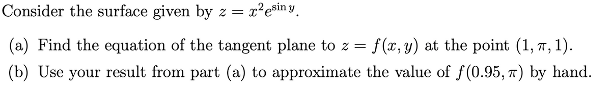 Consider the surface given by z = x?esin Y.
(a) Find the equation of the tangent plane to z = f(x,y) at the point (1, 7, 1).
(b) Use your result from part (a) to approximate the value of f(0.95, 7) by hand.
