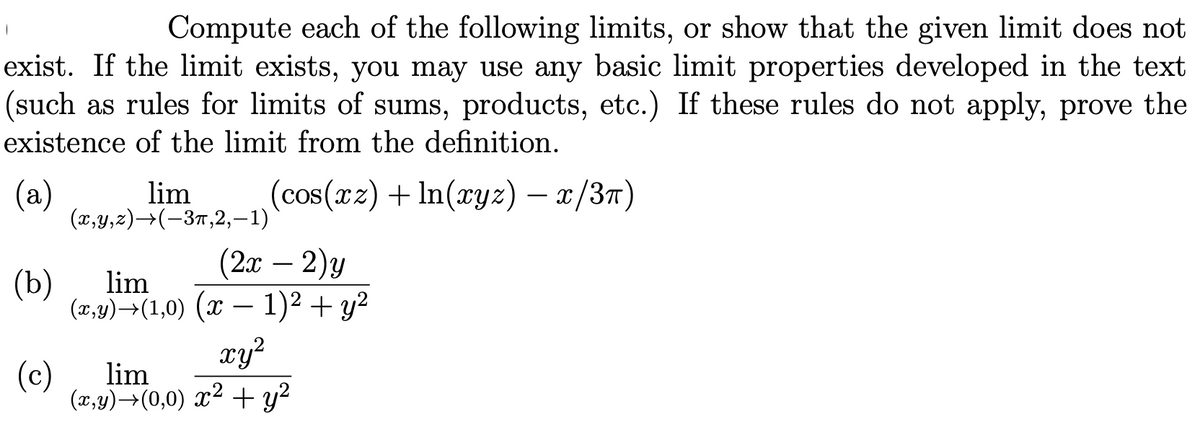 Compute each of the following limits, or show that the given limit does not
exist. If the limit exists, you may use any basic limit properties developed in the text
(such as rules for limits of sums, products, etc.) If these rules do not apply, prove the
existence of the limit from the definition.
(a)
(x,y,z)→(-37,2,-1)
(cos(xz) + In(xyz) – x/3T)
lim
(2 — 2)у
1)2 + y2
xy²
-
(b)
lim
(x,y)→(1,0) (x
-
(c)
lim
(x,y)→(0,0) x² + y?
