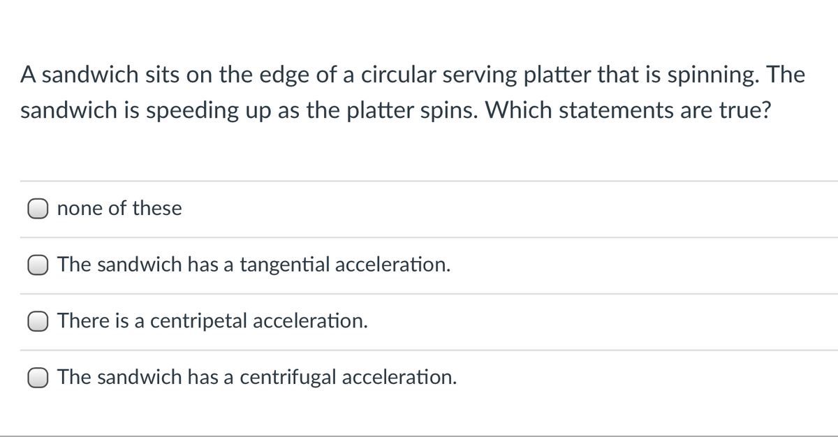 A sandwich sits on the edge of a circular serving platter that is spinning. The
sandwich is speeding up as the platter spins. Which statements are true?
none of these
O The sandwich has a tangential acceleration.
There is a centripetal acceleration.
O The sandwich has a centrifugal acceleration.

