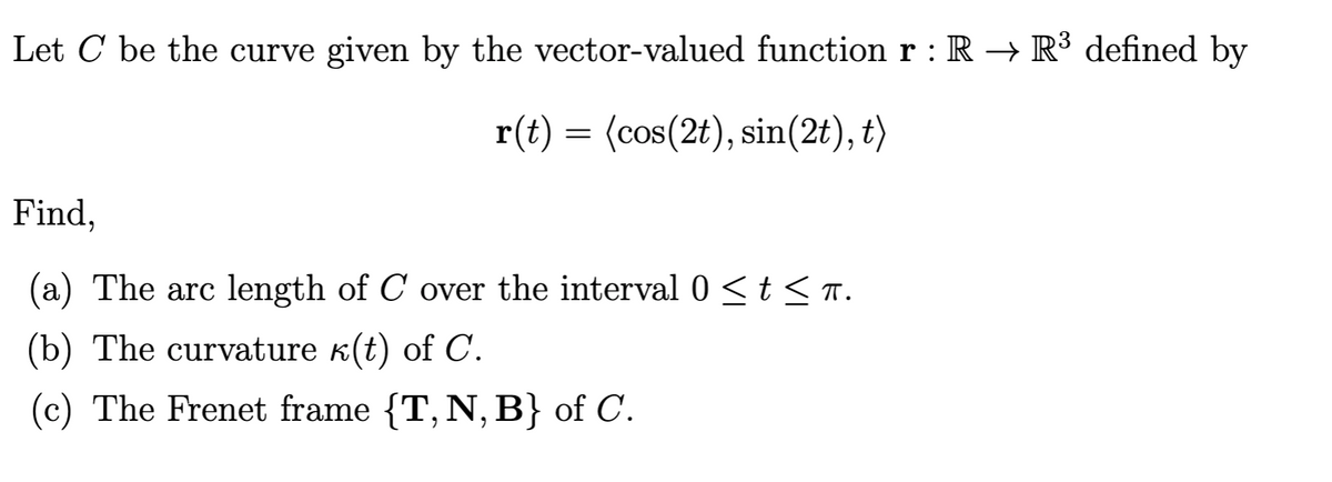 Let C be the curve given by the vector-valued function r : R → R³ defined by
r(t) = (cos(2t), sin(2t), t)
Find,
(a) The arc length of C over the interval 0 < t < T.
(b) The curvature k(t) of C.
(c) The Frenet frame {T, N, B} of C.
