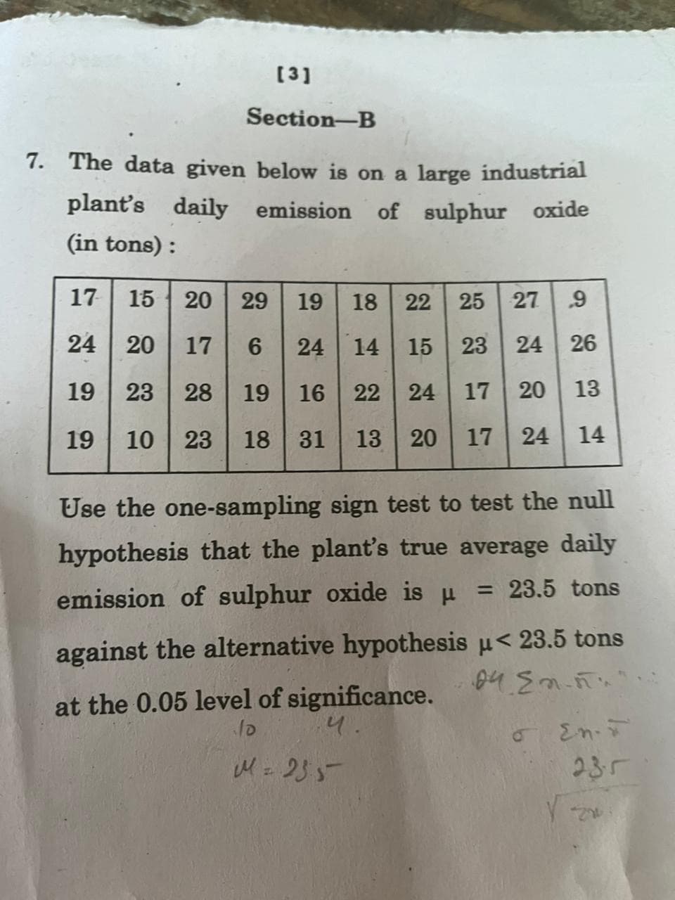 [3]
Section-B
7. The data given below is on a large industrial
plant's daily emission of sulphur oxide
(in tons):
17 15 20 29 19 18 22 25 27 9
24 20 17 6 24 14 15 23 24 26
19 23
28 19 16 22 24 17 20 13
19 10 23 18 31 13 20 17 24 14
Use the one-sampling sign test to test the null
hypothesis that the plant's true average daily
= 23.5 tons
emission of sulphur oxide is μ =
against the alternative hypothesis μ< 23.5 tons
04 En...
o En-F
at the 0.05 level of significance.
५.
M = 255
√ z