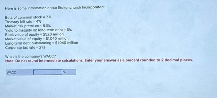 Here is some information about Stokenchurch Incorporated:
Beta of common stock = 2.0
Treasury bill rate=4%
Market risk premium = 8.3%
Yield to maturity on long-term debt = 6%
Book value of equity = $520 million
Market value of equity = $1,040 million
Long-term debt outstanding = $1,040 million.
Corporate tax rate = 21%
What is the company's WACC?
Note: Do not round intermediate calculations. Enter your answer as a percent rounded to 2 decimal places.
WACC
%