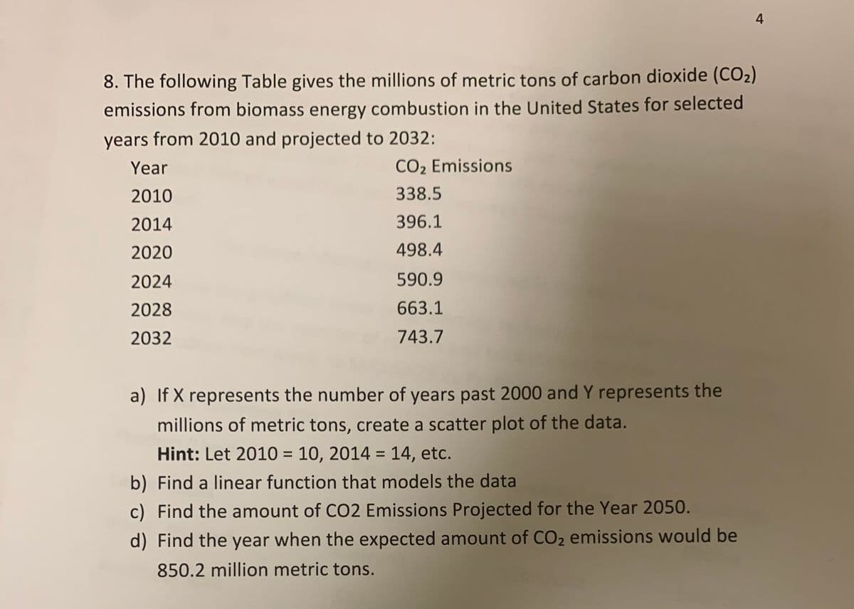4
8. The following Table gives the millions of metric tons of carbon dioxide (CO2)
emissions from biomass energy combustion in the United States for selected
years from 2010 and projected to 2032:
Year
CO2 Emissions
2010
338.5
2014
396.1
2020
498.4
2024
590.9
2028
663.1
2032
743.7
a) If X represents the number of years past 2000 and Y represents the
millions of metric tons, create a scatter plot of the data.
Hint: Let 2010 = 10, 2014 = 14, etc.
%3D
b) Find a linear function that models the data
c) Find the amount of CO2 Emissions Projected for the Year 2050.
d) Find the year when the expected amount of CO2 emissions would be
850.2 million metric tons.
