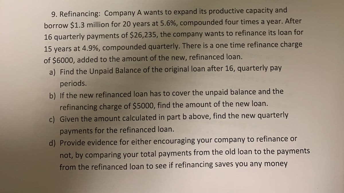 9. Refinancing: Company A wants to expand its productive capacity and
borrow $1.3 million for 20 years at 5.6%, compounded four times a year. After
16 quarterly payments of $26,235, the company wants to refinance its loan for
15 years at 4.9%, compounded quarterly. There is a one time refinance charge
of $6000, added to the amount of the new, refinanced loan.
a) Find the Unpaid Balance of the original loan after 16, quarterly pay
periods.
b) If the new refinanced loan has to cover the unpaid balance and the
refinancing charge of $5000, find the amount of the new loan.
c) Given the amount calculated in part b above, find the new quarterly
payments for the refinanced loan.
d) Provide evidence for either encouraging your company to refinance or
not, by comparing your total payments from the old loan to the payments
from the refinanced loan to see if refinancing saves you any money
