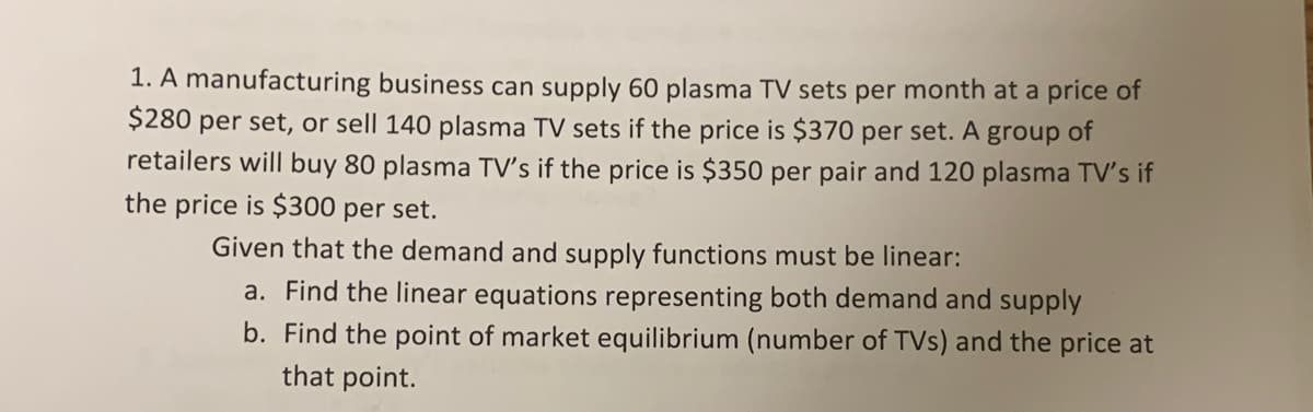 1. A manufacturing business can supply 60 plasma TV sets per month at a price of
$280 per set, or sell 140 plasma TV sets if the price is $370 per set. A group of
retailers will buy 80 plasma TV's if the price is $350 per pair and 120 plasma TV's if
the price is $300 per set.
Given that the demand and supply functions must be linear:
a. Find the linear equations representing both demand and supply
b. Find the point of market equilibrium (number of TVs) and the price at
that point.
