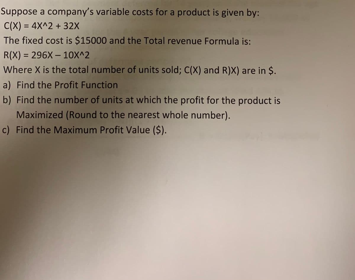 Suppose a company's variable costs for a product is given by:
C(X) = 4X^2 + 32X
The fixed cost is $15000 and the Total revenue Formula is:
R(X) = 296X – 10X^2
%3D
Where X is the total number of units sold; C(X) and R)X) are in $.
a) Find the Profit Function
b) Find the number of units at which the profit for the product is
Maximized (Round to the nearest whole number).
c) Find the Maximum Profit Value ($).
