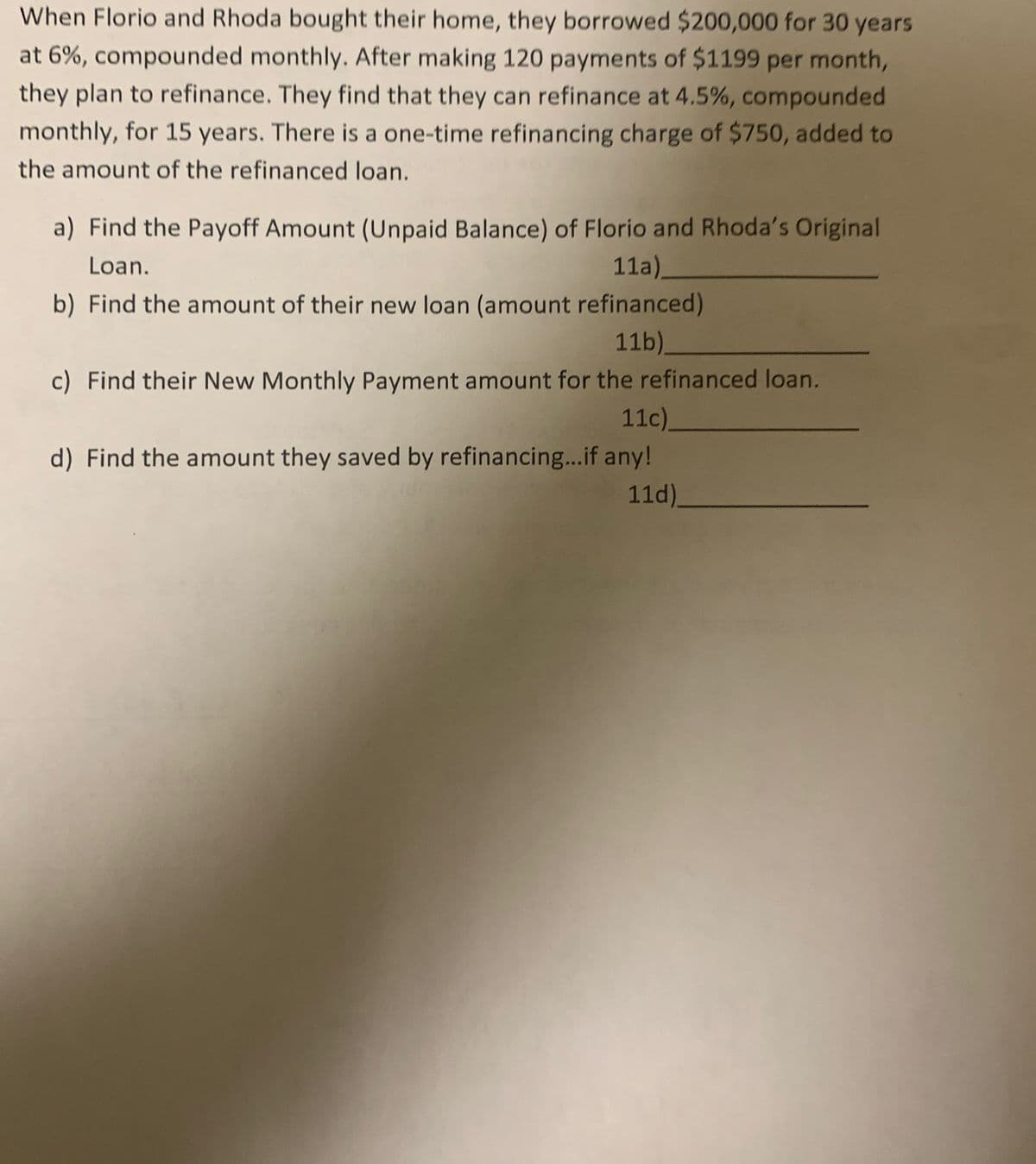 When Florio and Rhoda bought their home, they borrowed $200,000 for 30 years
at 6%, compounded monthly. After making 120 payments of $1199 per month,
they plan to refinance. They find that they can refinance at 4.5%, compounded
monthly, for 15 years. There is a one-time refinancing charge of $750, added to
the amount of the refinanced loan.
a) Find the Payoff Amount (Unpaid Balance) of Florio and Rhoda's Original
Loan.
11a)_
b) Find the amount of their new loan (amount refinanced)
11b)_
c) Find their New Monthly Payment amount for the refinanced loan.
11c).
d) Find the amount they saved by refinancing...if any!
11d).
