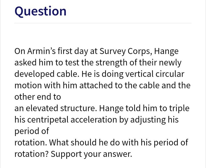 Question
On Armin's first day at Survey Corps, Hange
asked him to test the strength of their newly
developed cable. He is doing vertical circular
motion with him attached to the cable and the
other end to
an elevated structure. Hange told him to triple
his centripetal acceleration by adjusting his
period of
rotation. What should he do with his period of
rotation? Support your answer.
