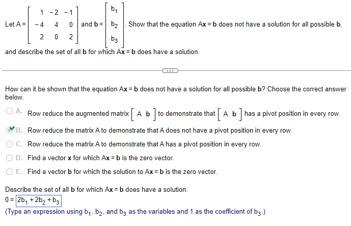 1 -2 - 1
4-8
- 4
2 0 2
and describe the set of all b for which Ax=b does have a solution.
Let A =
b₁
0 and b = b₂ Show that the equation Ax=b does not have a solution for all possible b
b3
How can it be shown that the equation Ax=b does not have a solution for all possible b? Choose the correct answer
below.
O A. Row reduce the augmented matrix [ A b] to demonstrate that [ A b] has a pivot position in every row.
B. Row reduce the matrix A to demonstrate that A does not have a pivot position in every row.
C. Row reduce the matrix A to demonstrate that A has a pivot position in every row.
D. Find a vector x for which Ax=b is the zero vector.
O E. Find a vector b for which the solution to Ax=b is the zero vector.
Describe the set of all b for which Ax=b does have a solution.
0 = 2b₁ +2b₂ + b3
(Type an expression using b₁,b₂, and b3 as the variables and 1 as the coefficient of b3.)