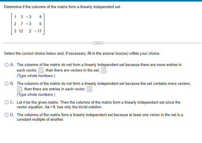 Determine if the columns of the matrix form a linearly independent set.
13 -3
2 7
3 12
9
6
217
Select the correct choice below and, if necessary, fill in the answer box(es) within your choice.
O A. The columns of the matrix do not form a linearly independent set because there are more entries in
each vector,
than there are vectors in the set,
(Type whole numbers.)
O B. The columns of the matrix do not form a linearly independent set because the set contains more vectors,
than there are entries in each vector,
(Type whole numbers.)
O C. Let A be the given matrix. Then the columns of the matrix form a linearly independent set since the
vector equation, Ax=0, has only the trivial solution.
O D. The columns of the matrix form a linearly independent set because at least one vector in the set is a
constant multiple of another.