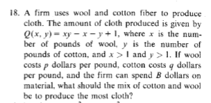 18. A firm uses wool and cotton fiber to produce
cloth. The amount of cloth produced is given by
Q(x, y)=xy-x-y+1, where x is the num-
ber of pounds of wool, y is the number of
pounds of cotton, and x > I and y > 1. If wool
costs p dollars per pound, cotton costs q dollars
per pound, and the firm can spend B dollars on
material, what should the mix of cotton and wool
be to produce the most cloth?