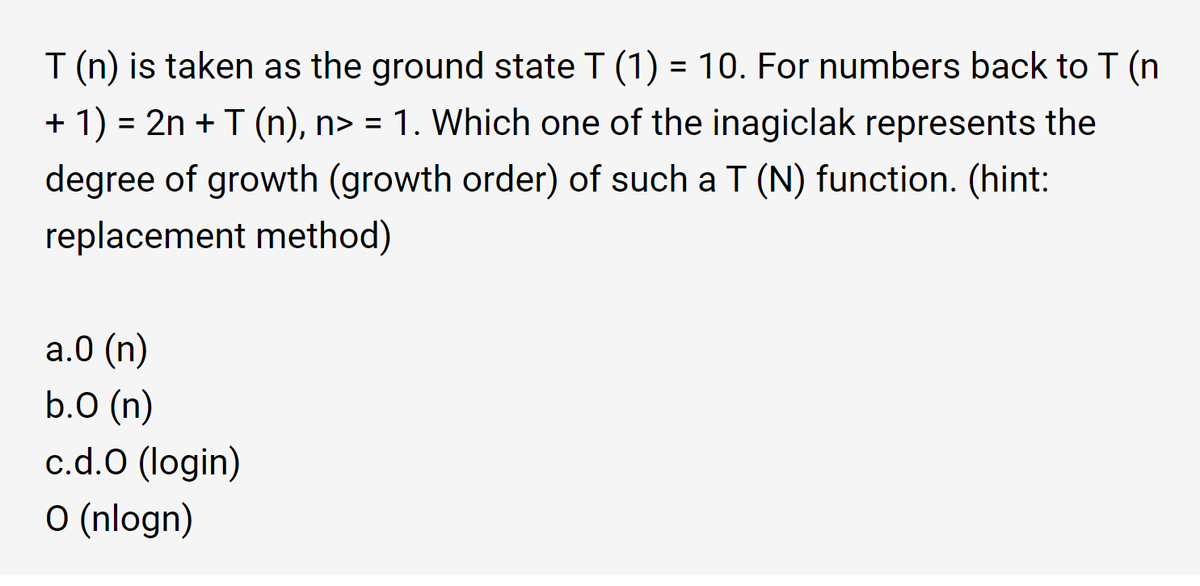 T (n) is taken as the ground state T (1) = 10. For numbers back to T (n
%3D
+ 1) = 2n + T (n), n> = 1. Which one of the inagiclak represents the
degree of growth (growth order) of such a T (N) function. (hint:
replacement method)
а.0 (n)
b.0 (n)
c.d.O (login)
O (nlogn)
