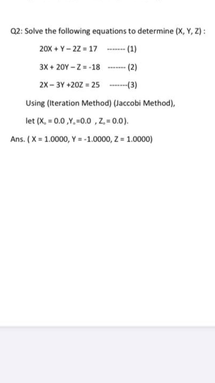 Q2: Solve the following equations to determine (X, Y, Z):
20X + Y- 2Z = 17
(1)
3X + 20Y – Z = -18
(2)
2X- 3Y +20Z =
-(3)
Using (Iteration Method) (Jaccobi Method),
let (X, = 0.0 ,Y, =0.0 , Z, = 0.0).
Ans. (X 1.0000, Y = -1.0000, Z = 1.0000)
