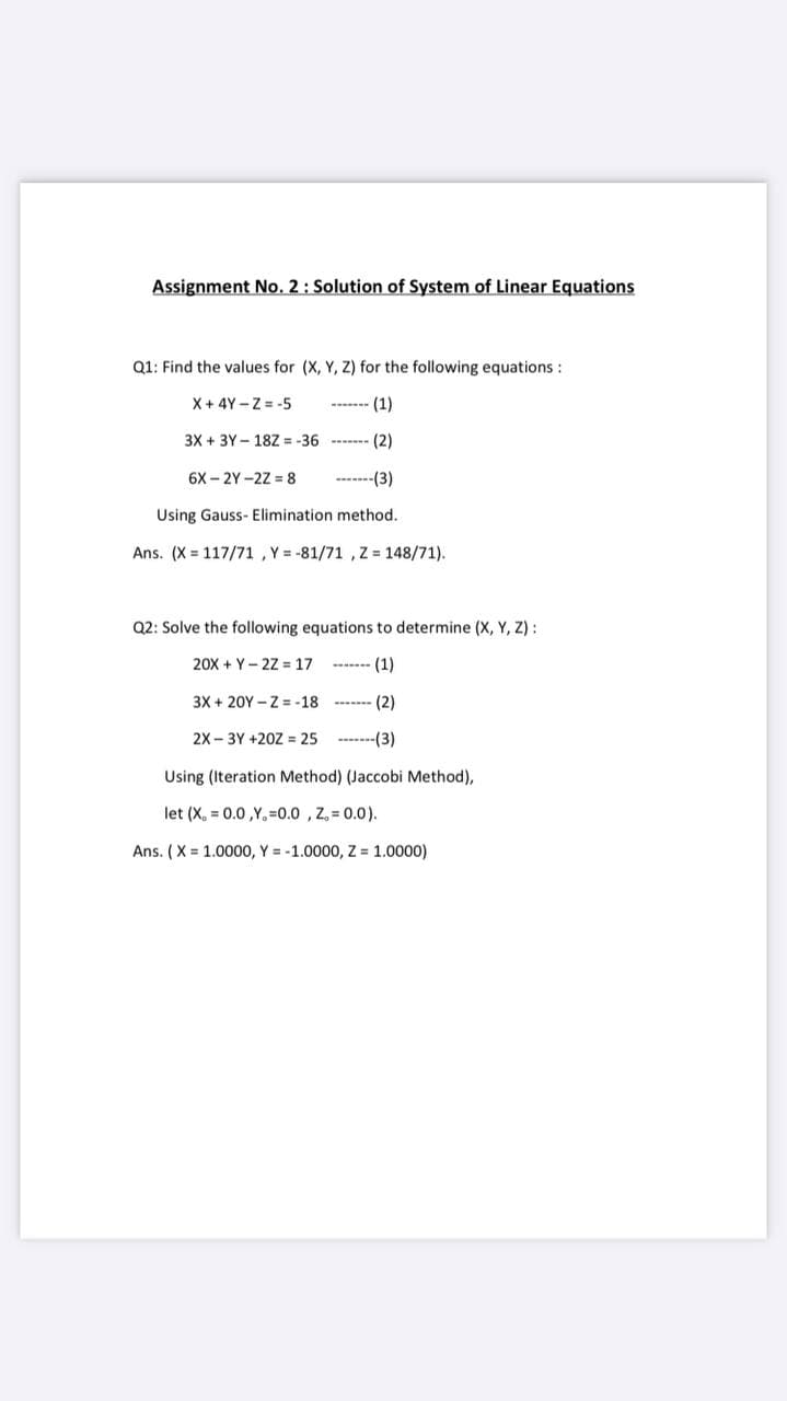 Assignment No. 2: Solution of System of Linear Equations
Q1: Find the values for (X, Y, Z) for the following equations :
X + 4Y -Z = -5
3X + 3Y - 18Z = -36
(2)
6X – 2Y -2Z = 8
-------(3)
Using Gauss- Elimination method.
Ans. (X = 117/71 , Y = -81/71 , Z = 148/71).
Q2: Solve the following equations to determine (X, Y, Z) :
20X + Y- 22 = 17
-- - (1)
3X + 20Y - Z = -18
(2)
2X - 3Y +20Z = 25 -------(3)
Using (Iteration Method) (Jaccobi Method),
let (X, 0.0,Y, 0.0 , Z, = 0.0).
Ans. ( X = 1.0000, Y = -1.0000, Z = 1.0000)
