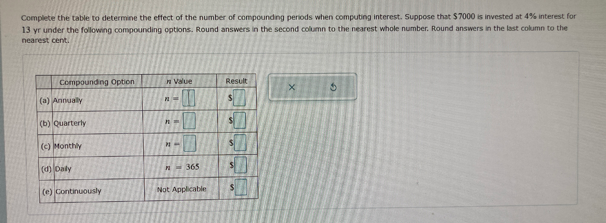 Complete the table to determine the effect of the number of compounding periods when computing interest. Suppose that $7000 is invested at 4% interest for
13 yr under the following compounding options. Round answers in the second column to the nearest whole number. Round answers in the last column to the
nearest cent.
Compounding Option
n Value
Result
(a) Annually
(b) Quarterly
n =
(c) Monthly
(d) Daily
n = 365
(e) Continuously
Not Applicable
2.
