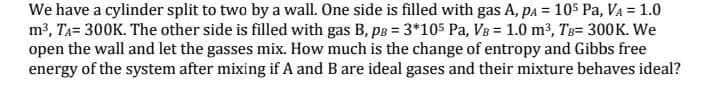 We have a cylinder split to two by a wall. One side is filled with gas A, pa = 105 Pa, VA = 1.0
m3, TA= 300K. The other side is filled with gas B, pB = 3*105 Pa, Vg = 1.0 m3, Ts= 300K. We
open the wall and let the gasses mix. How much is the change of entropy and Gibbs free
energy of the system after mixing if A and B are ideal gases and their mixture behaves ideal?
