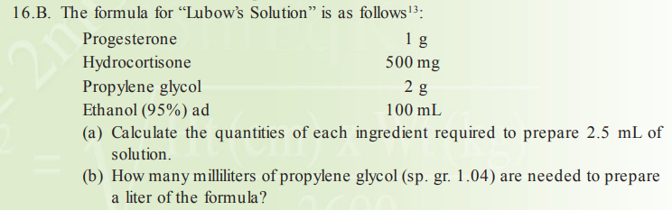16.B. The formula for "Lubow's Solution" is as follows3:
1 g
500 mg
Progesterone
Hydrocortisone
2 g
Propylene glycol
Ethanol (95%) ad
100 mL
(a) Calculate the quantities of each ingredient required to prepare 2.5 mL of
solution.
(b) How many milliliters of propylene glycol (sp. gr. 1.04) are needed to prepare
a liter of the formula?
