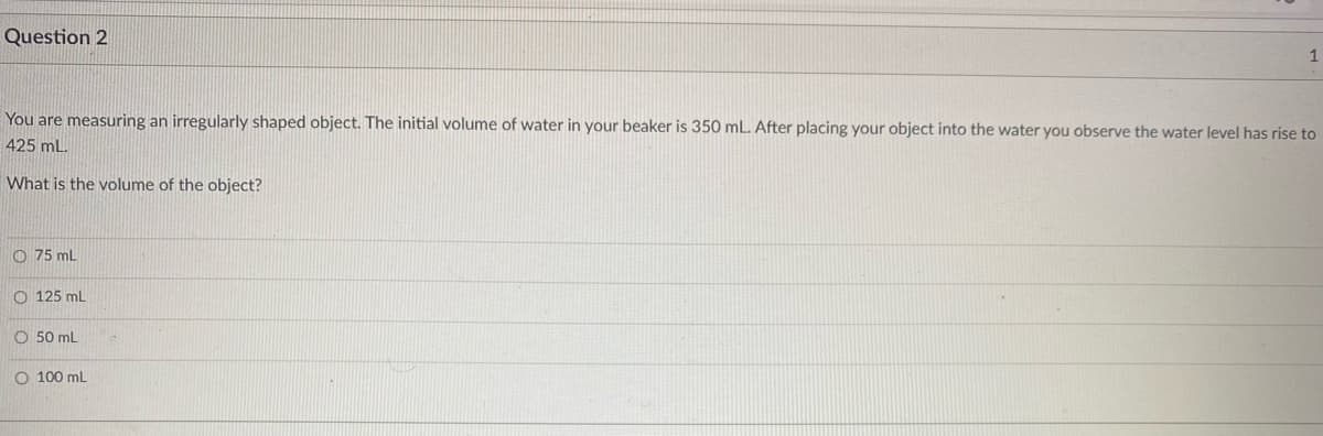 Question 2
1
You are measuring an irregularly shaped object. The initial volume of water in your beaker is 350 mL. After placing your object into the water you observe the water level has rise to
425 mL.
What is the volume of the object?
O 75 mL
O 125 mL
O 50 mL
O 100 mL
