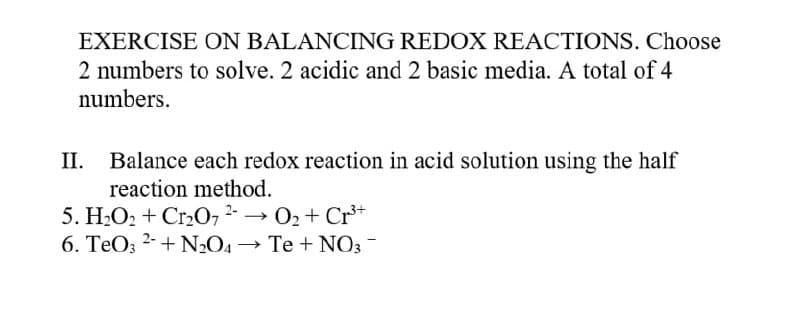 EXERCISE ON BALANCING REDOX REACTIONS. Choose
2 numbers to solve. 2 acidic and 2 basic media. A total of 4
numbers.
II.
Balance each redox reaction in acid solution using the half
reaction method.
5. H2O2 + Cr2072- → 02 + Cr*
6. TeO; 2-+ N2O4
Te + NO3 -
→
