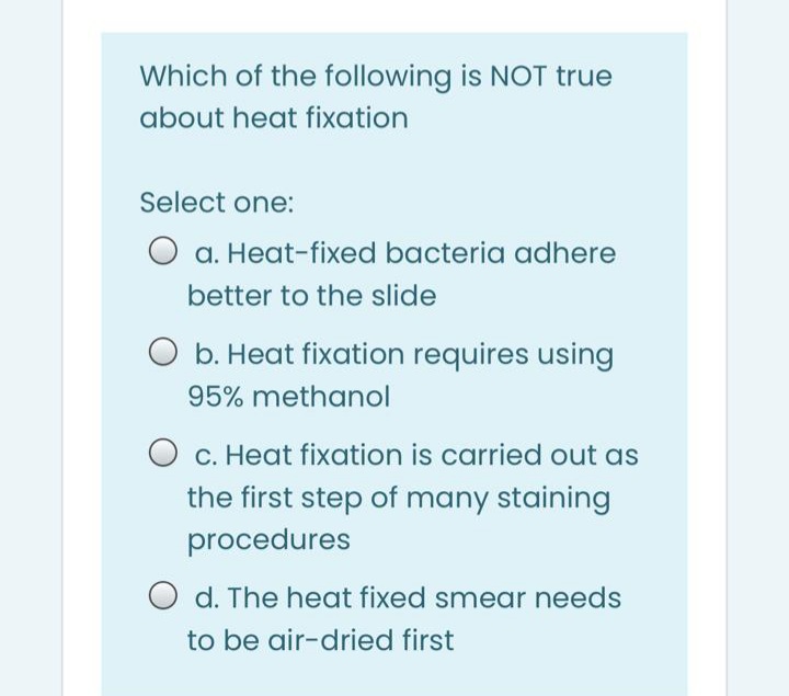 Which of the following is NOT true
about heat fixation
Select one:
O a. Heat-fixed bacteria adhere
better to the slide
O b. Heat fixation requires using
95% methanol
c. Heat fixation is carried out as
the first step of many staining
procedures
O d. The heat fixed smear needs
to be air-dried first
