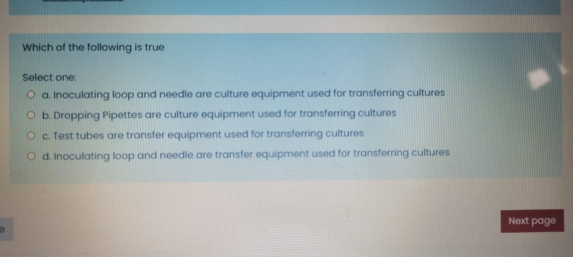 Which of the following is true
Select one:
O a. Inoculating loop and needle are culture equipment used for transferring cultures
Ob. Dropping Pipettes are culture equipment used for transferring cultures
Oc. Test tubes are transfer equipment used for transferring cultures
O d. Inoculating loop and needle are transfer equipment used for transferring cultures.
Next page
