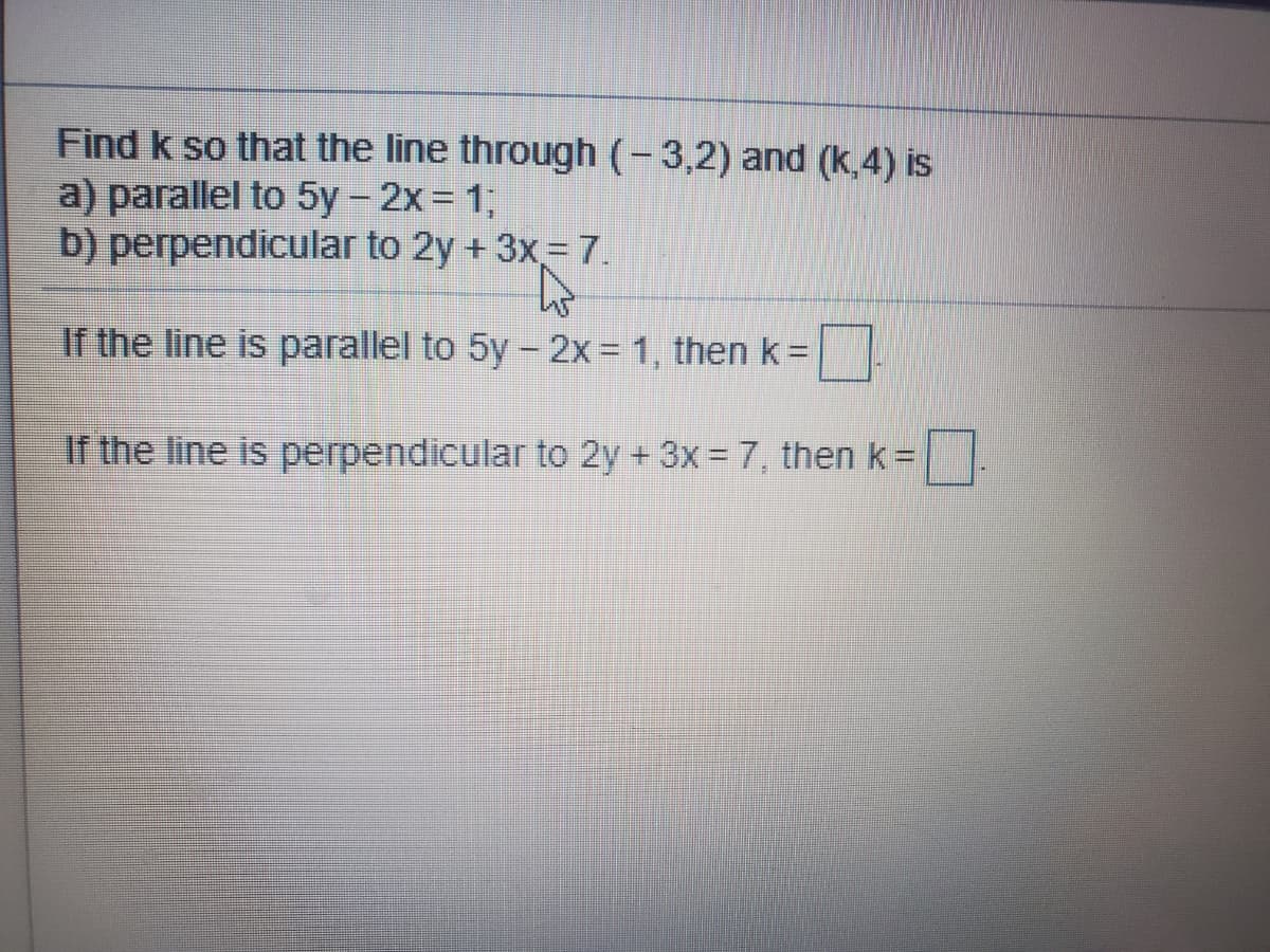 Find k so that the line through (-3,2) and (k,4) is
a) parallel to 5y- 2x = 1;
b) perpendicular to 2y + 3x= 7.
If the line is parallel to 5y - 2x = 1, then k=
If the line is perpendicular to 2y + 3x = 7, then k=
