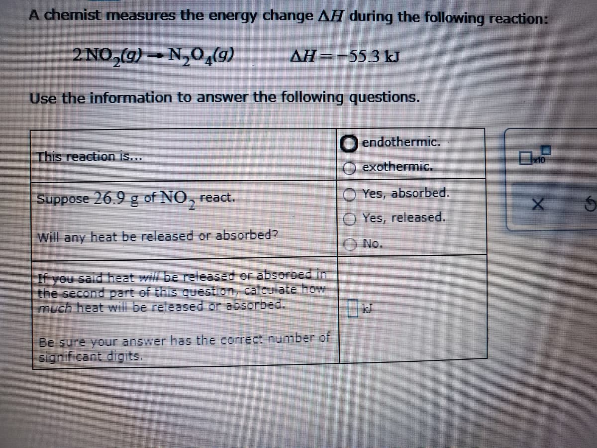 A chemist measures the energy change AH during the following reaction:
2 NO,g) – N,0,(9)
AH=-553 kJ
Use the information to answer the following questions.,
endothermic.
This reaction is...
exothermic.
Suppose 26.9 g of NO, react.
Yes, absorbed.
Yes, released.
Will any heat be released or absorbed?
No.
If you said heat will be released or absorbed in
the second part of this guestion, calculate how
much heat will be released or absorbed.
Be sure your answer has the correct number of
significant digits.
