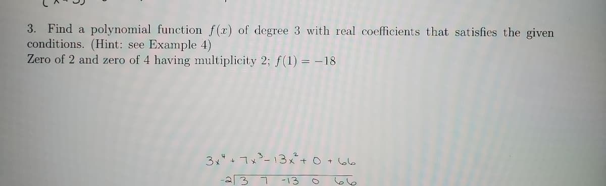 3. Find a polynomial function f(x) of degree 3 with real coefficients that satisfies the given
conditions. (Hint: see Example 4)
Zero of 2 and zero of 4 having multiplicity 2; f(1) = –18
3x" + 7x²-13x+ 0
+ 66
-2 3
-13
