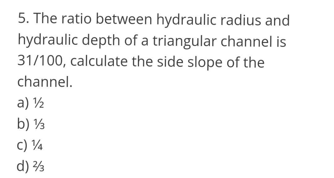 5. The ratio between hydraulic radius and
hydraulic depth of a triangular channel is
31/100, calculate the side slope of the
channel.
a) ½
b) ½
c) ¼
d) 3
